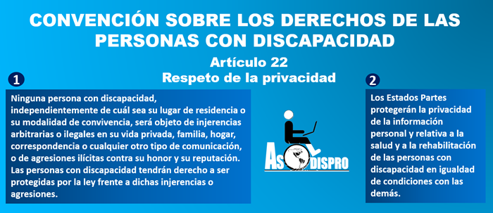 1) Ninguna persona con discapacidad, independientemente de cuál sea su lugar de residencia o su modalidad de convivencia, será objeto de injerencias arbitrarias o ilegales en su vida privada, familia, hogar, correspondencia o cualquier otro tipo de comunicación, o de agresiones ilícitas contra su honor y su reputación. Las personas con discapacidad tendrán derecho a ser protegidas por la ley frente a dichas injerencias o agresiones. 2) Los Estados Partes protegerán la privacidad de la información personal y relativa a la salud y a la rehabilitación de las personas con discapacidad en igualdad de condiciones con las demás.