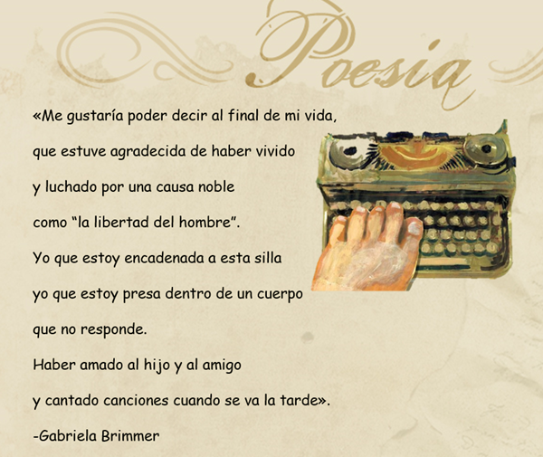 Se lee: «Me gustaría poder decir al final de mi vida,  que estuve agradecida de haber vivido  y luchado por una causa noble  como “la libertad del hombre”.  Yo que estoy encadenada a esta silla  yo que estoy presa dentro de un cuerpo  que no responde.  Haber amado al hijo y al amigo  y cantado canciones cuando se va la tarde».  -Gabriela Brimmer 